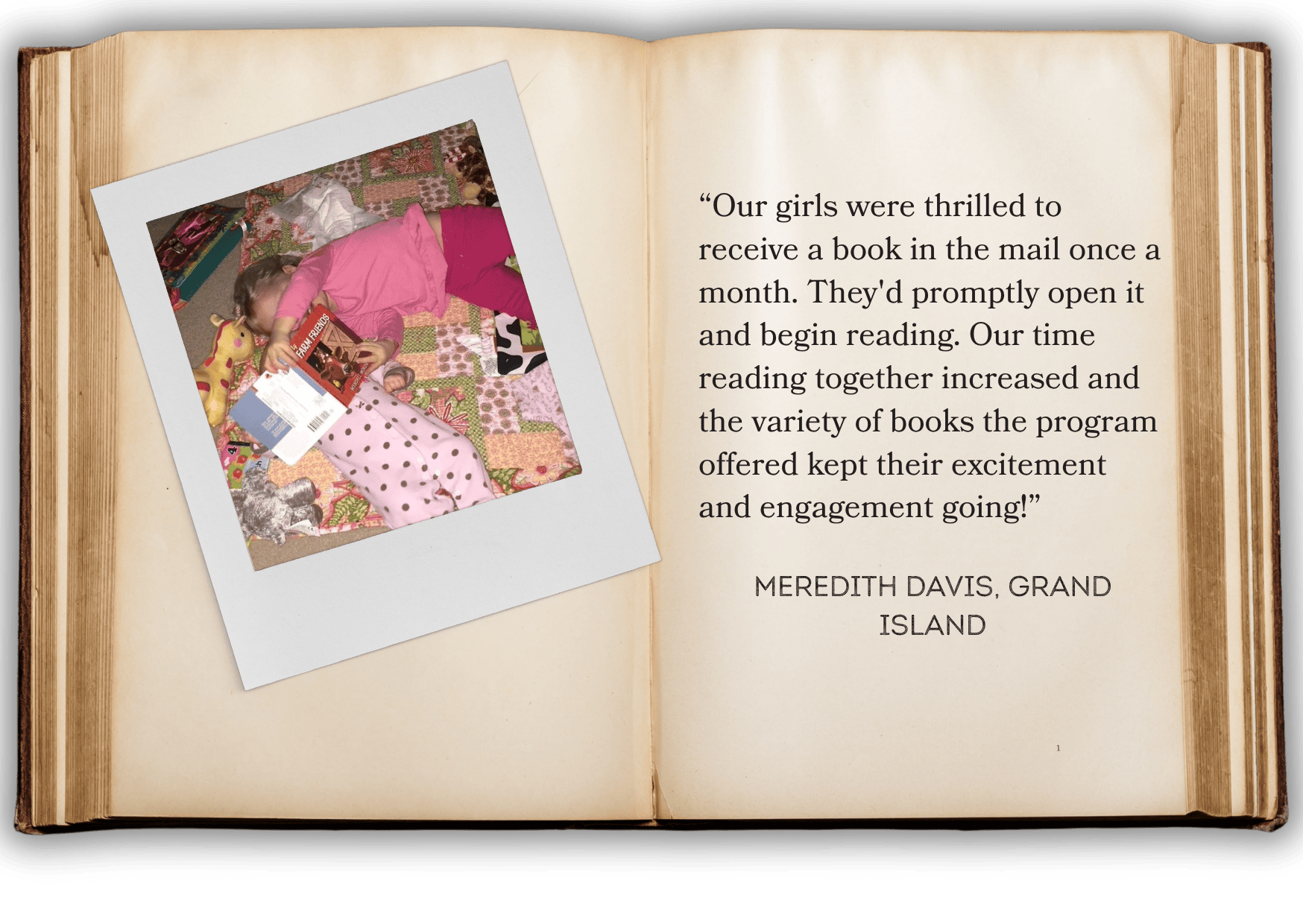 “Our girls were thrilled to receive a book in the mail once a month. They'd promptly open it and begin reading. Our time reading together increased and the variety of books the program offered kept their excitement and engagement going!”   meredith davis, grand island