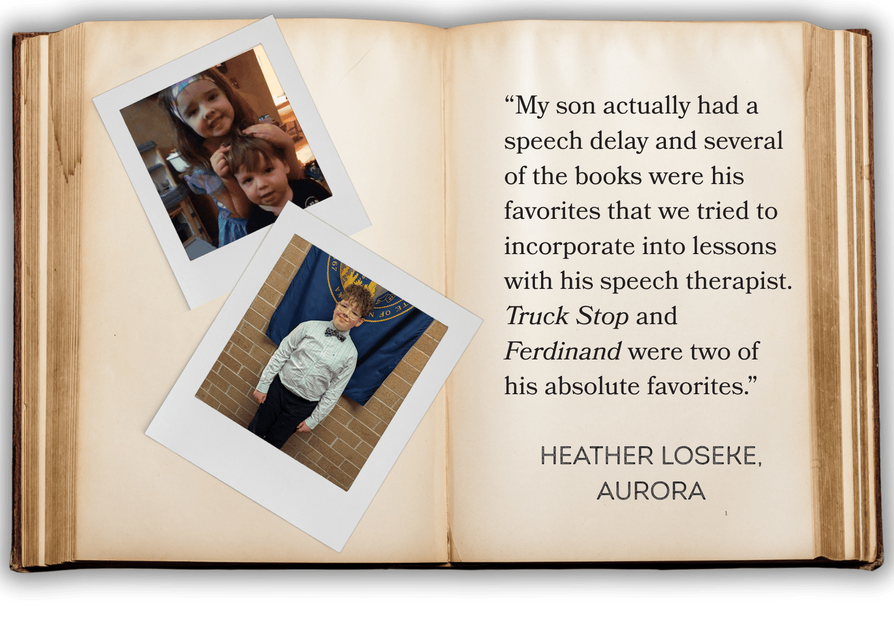 “My son actually had a speech delay and several of the books were his favorites that we tried to incorporate into lessons with his speech therapist. Truck Stop and Ferdinand were two of his absolute favorites.”   HEATHER LOSEKE, AURORA