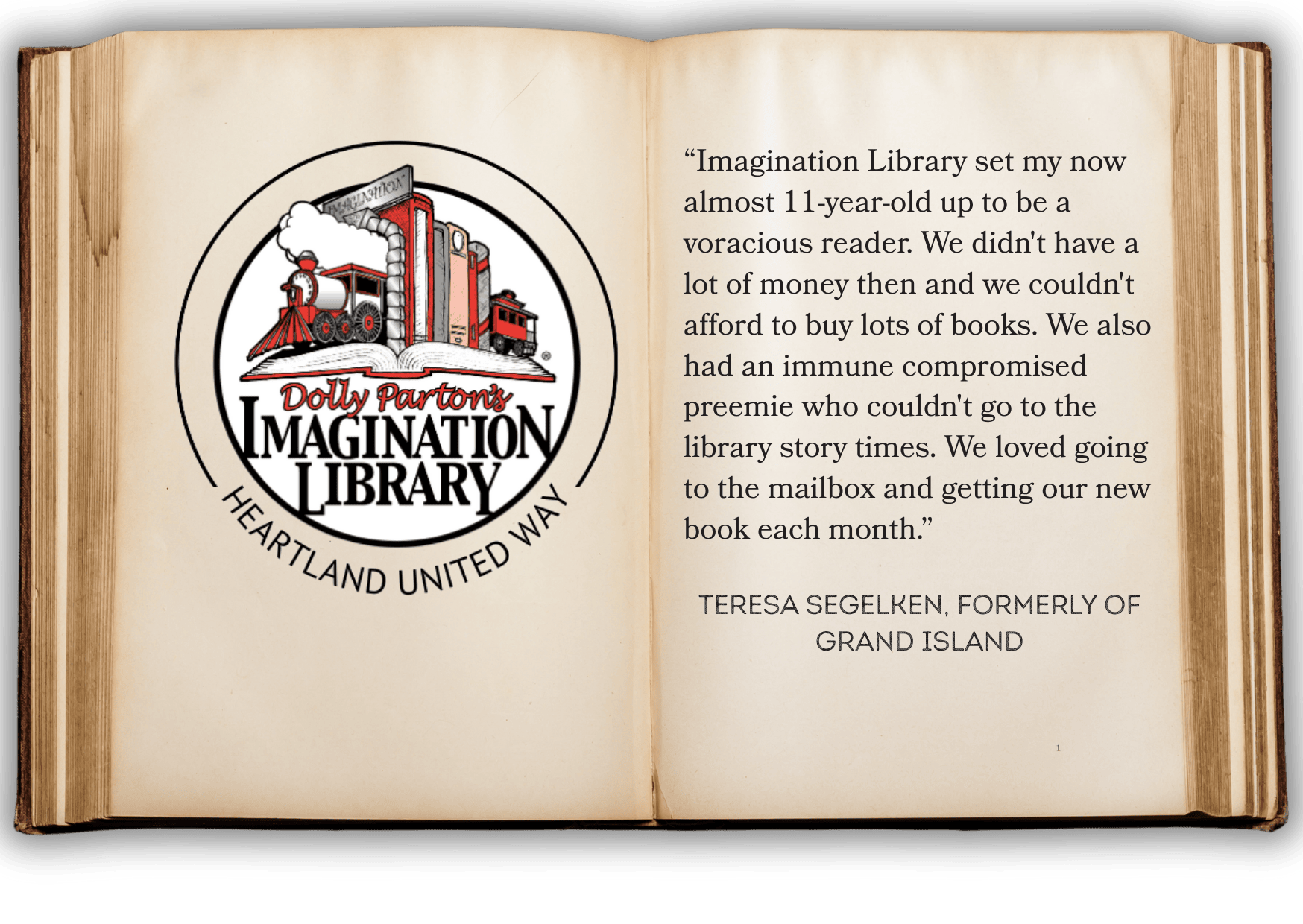 “Imagination Library set my now almost 11-year-old up to be a voracious reader. We didn't have a lot of money then and we couldn't afford to buy lots of books. We also had an immune compromised preemie who couldn't go to the library story times. We loved going to the mailbox and getting our new book each month.”   Teresa Segelken, formerly of grand island