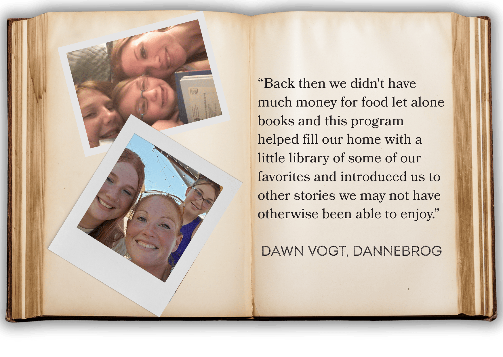 “Back then we didn't have much money for food let alone books and this program helped fill our home with a little library of some of our favorites and introduced us to other stories we may not have otherwise been able to enjoy.”   dAWN VOGT, dANNEBROG